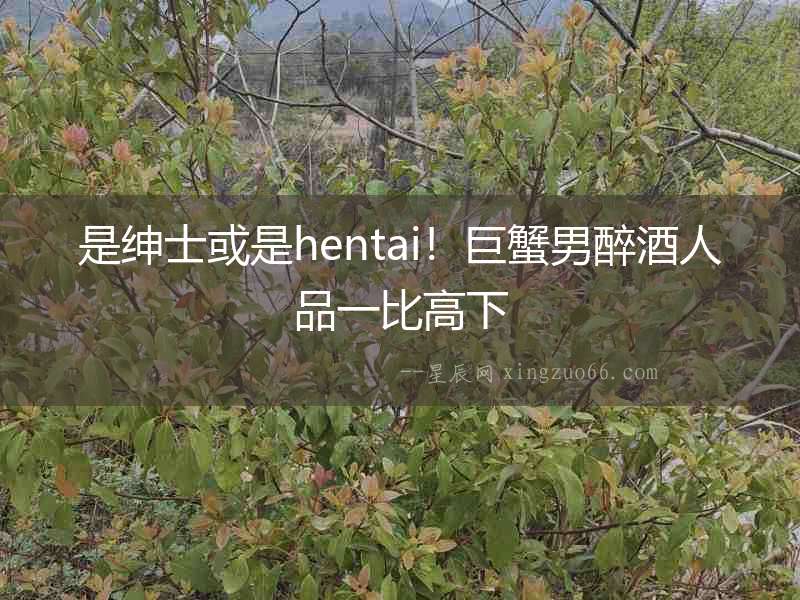 是紳士或是hentai！巨蟹男醉酒人品一比高下