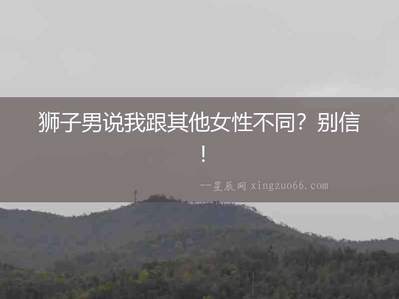 獅子男說我跟其他女性不同？別信！