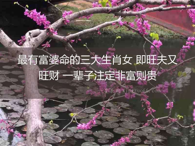 最有富婆命的三大生肖女 即旺夫又旺財 一輩子注定非富則貴