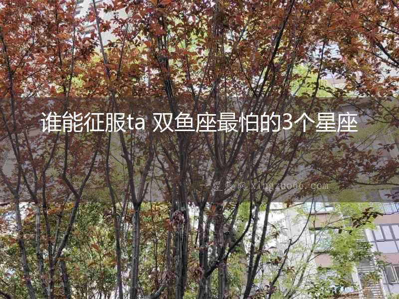 誰能征服ta 雙魚座最怕的3個星座