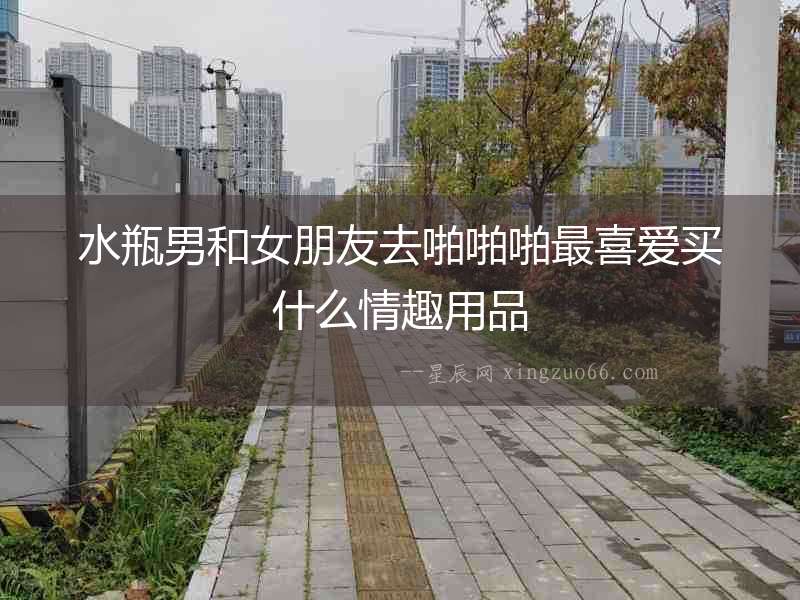 水瓶男和女朋友去啪啪啪最喜愛買什么情趣用品