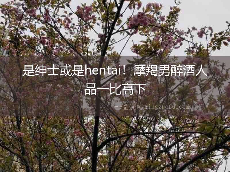 是紳士或是hentai！摩羯男醉酒人品一比高下