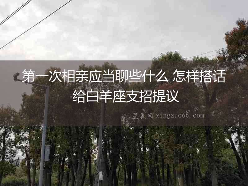 第一次相親應當聊些什么 怎樣搭話 給白羊座支招提議