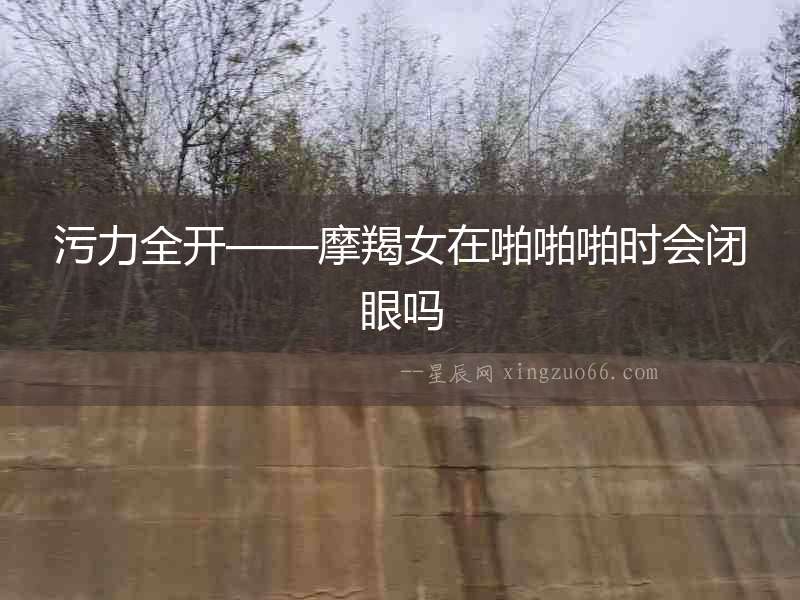 污力全開——摩羯女在啪啪啪時會閉眼嗎