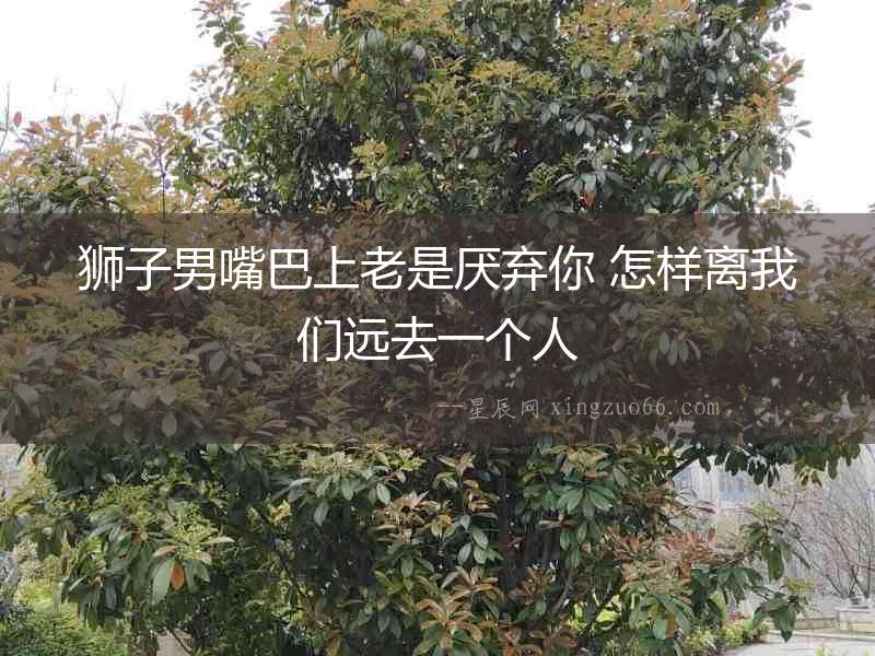 獅子男嘴巴上老是厭棄你 怎樣離我們遠去一個人