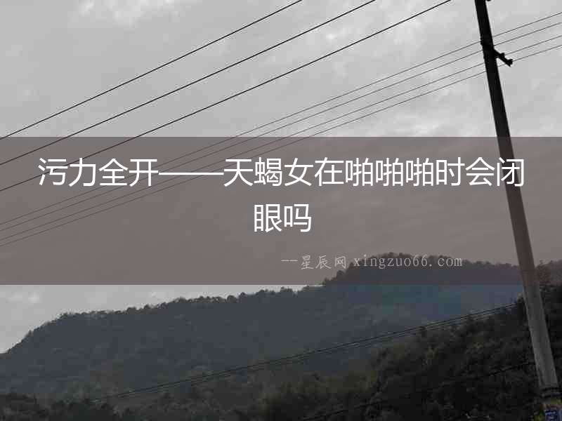 污力全開——天蝎女在啪啪啪時(shí)會(huì)閉眼嗎