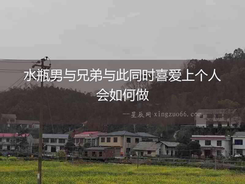 水瓶男與兄弟與此同時喜愛上個人會如何做