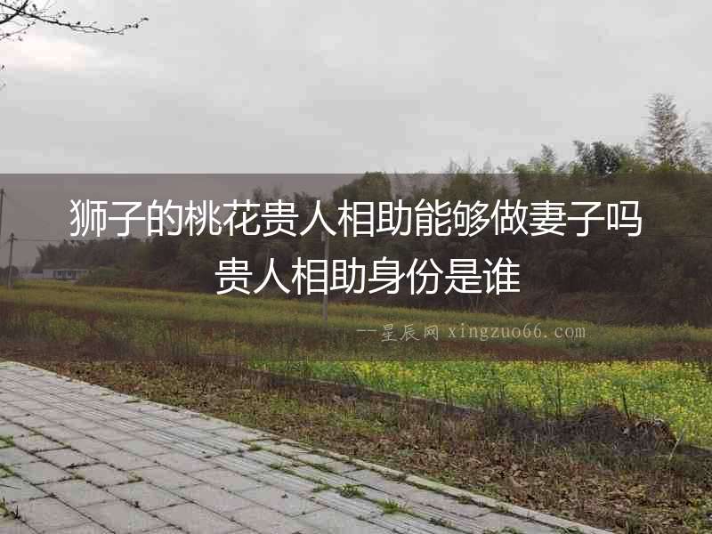 獅子的桃花貴人相助能夠做妻子嗎  貴人相助身份是誰