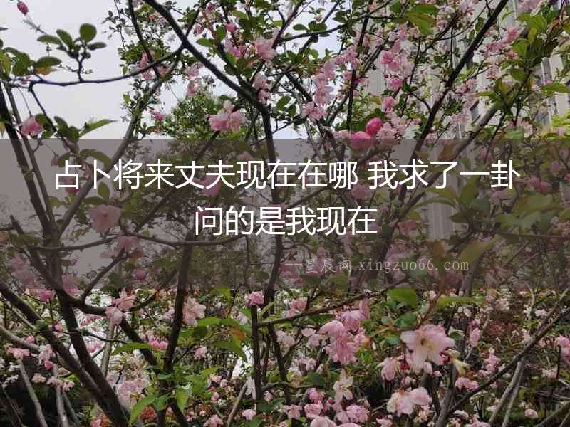 占卜將來丈夫現(xiàn)在在哪 我求了一卦問的是我現(xiàn)在