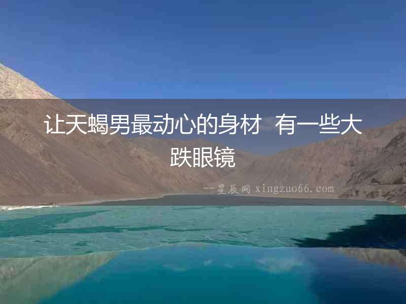 讓天蝎男最動(dòng)心的身材  有一些大跌眼鏡