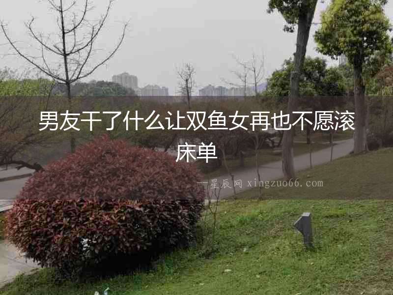 男友干了什么讓雙魚女再也不愿滾床單
