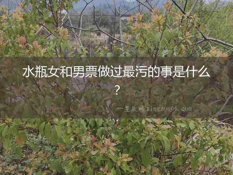 水瓶女和男票做過最污的事是什么？
