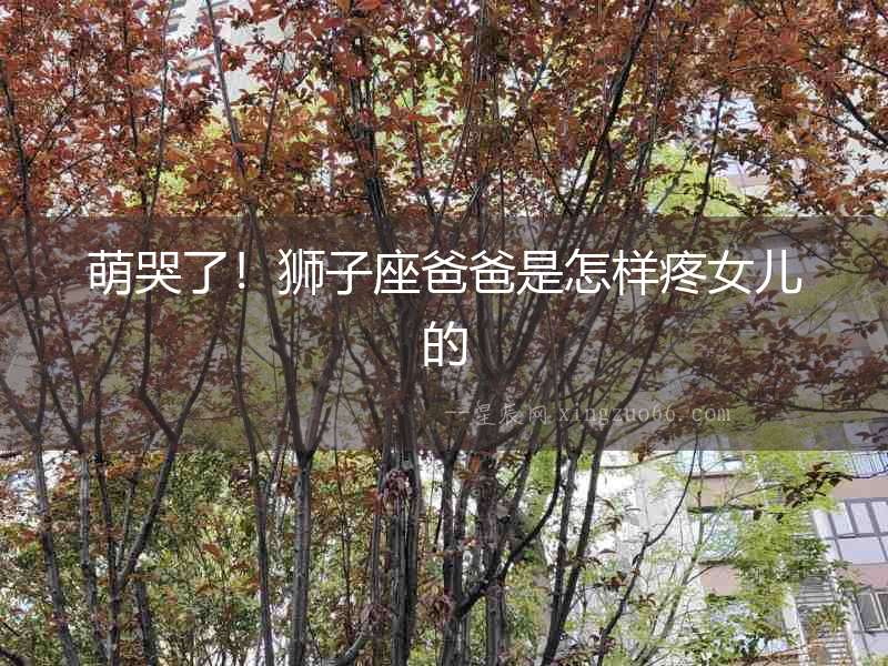 萌哭了！獅子座爸爸是怎樣疼女兒的