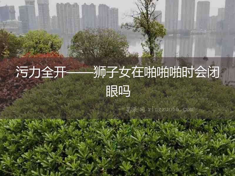 污力全開——獅子女在啪啪啪時會閉眼嗎