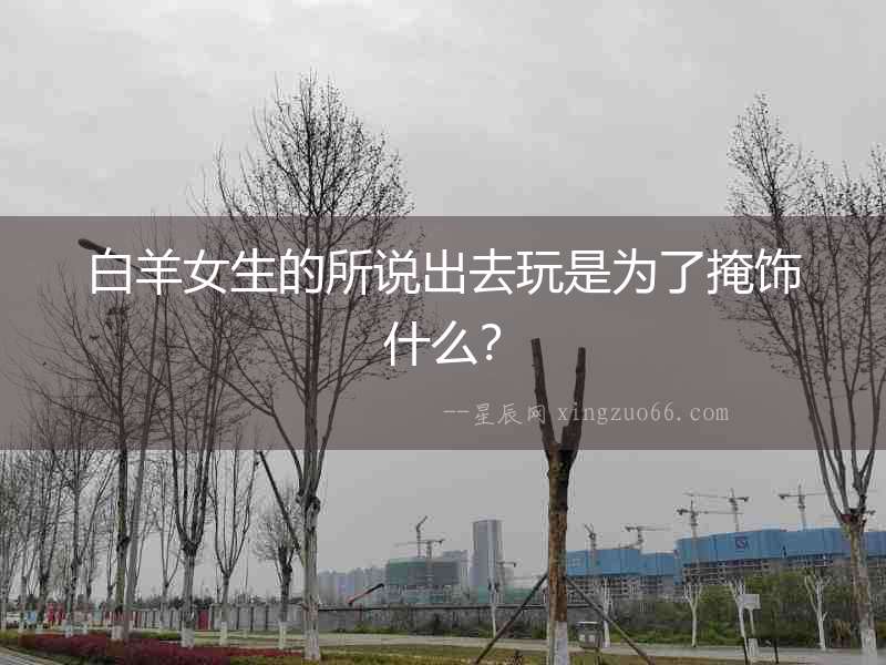 白羊女生的所說出去玩是為了掩飾什么？