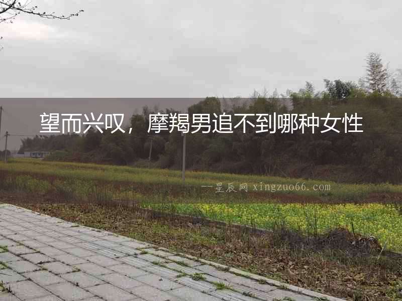 望而興嘆，摩羯男追不到哪種女性