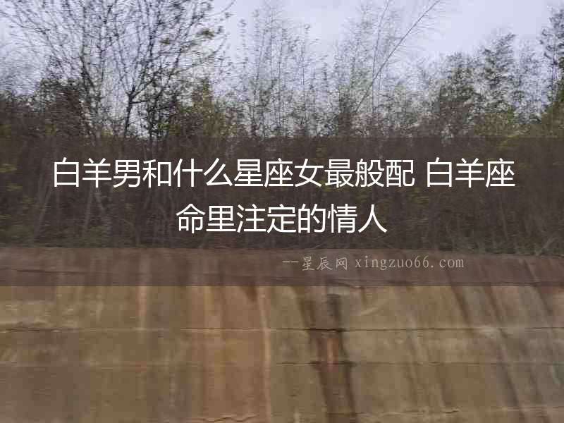 白羊男和什么星座女最般配 白羊座命里注定的情人