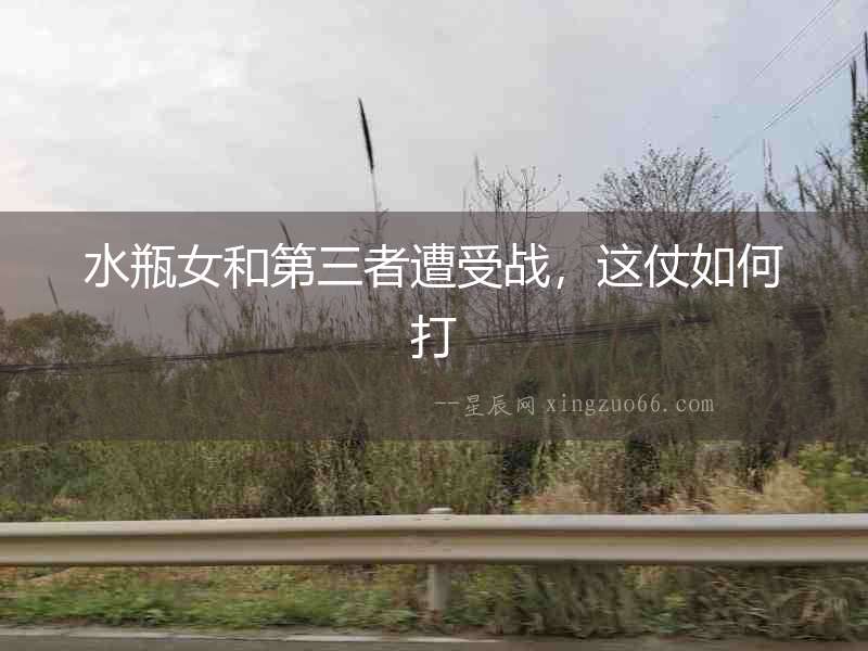 水瓶女和第三者遭受戰，這仗如何打