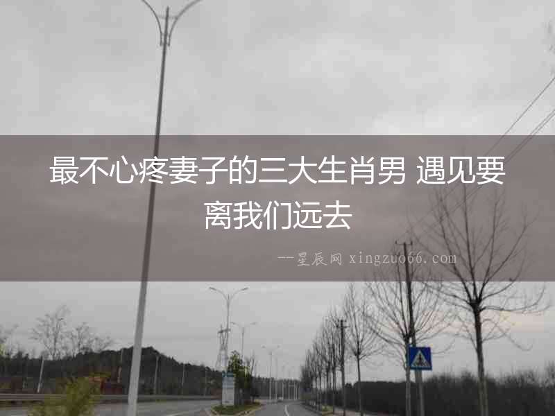 最不心疼妻子的三大生肖男 遇見要離我們遠去