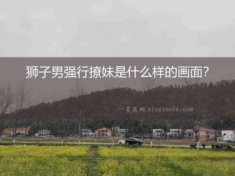 獅子男強行撩妹是什么樣的畫面？
