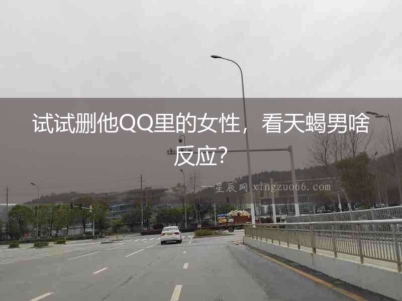 試試刪他QQ里的女性，看天蝎男啥反應？