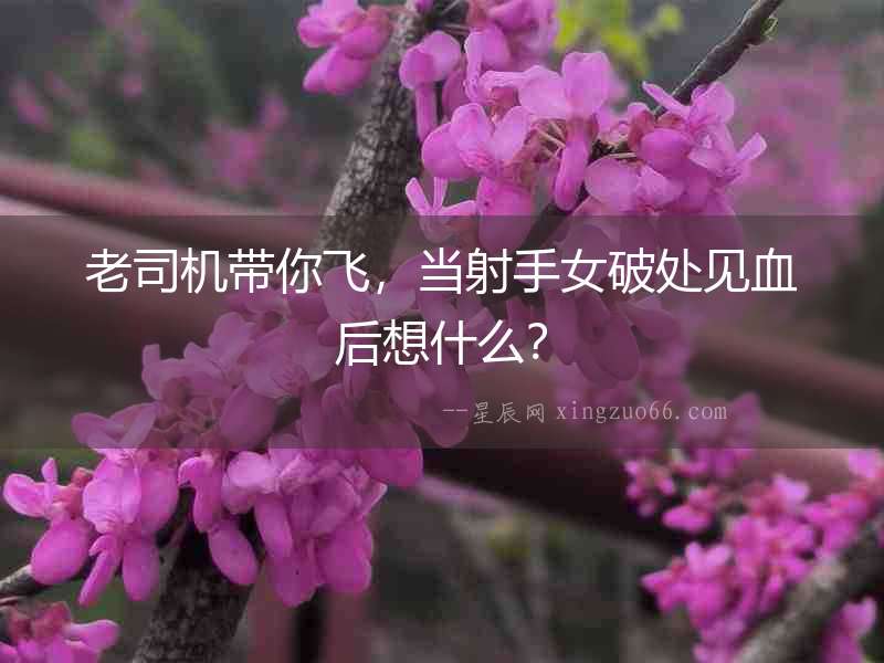老司機帶你飛，當射手女破處見血后想什么？