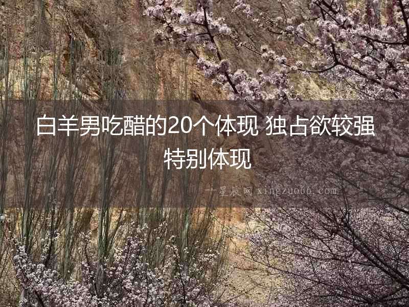 白羊男吃醋的20個體現 獨占欲較強 特別體現