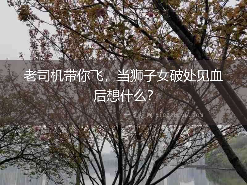 老司機帶你飛，當獅子女破處見血后想什么？