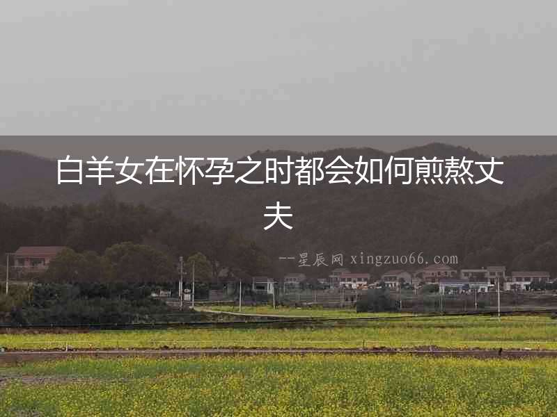 白羊女在懷孕之時都會如何煎熬丈夫