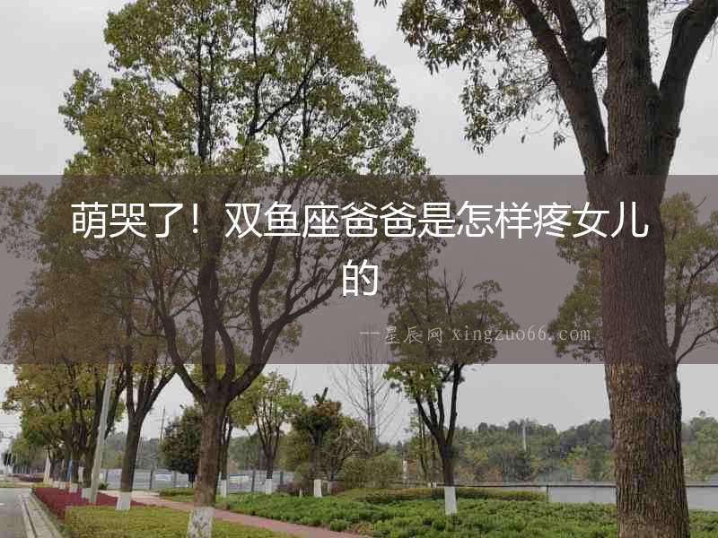 萌哭了！雙魚座爸爸是怎樣疼女兒的