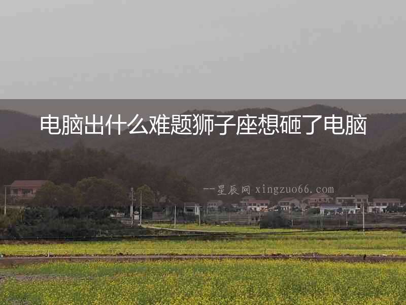 電腦出什么難題獅子座想砸了電腦