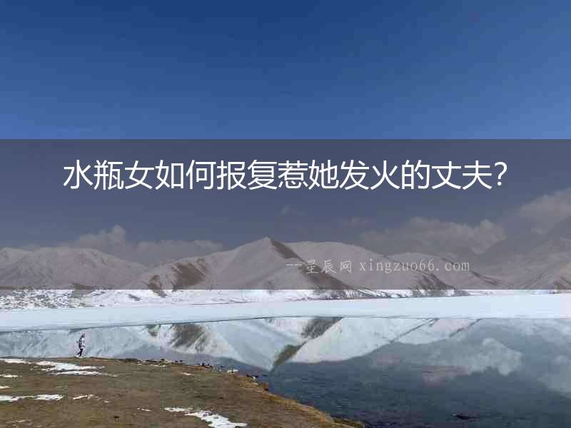 水瓶女如何報復惹她發火的丈夫？