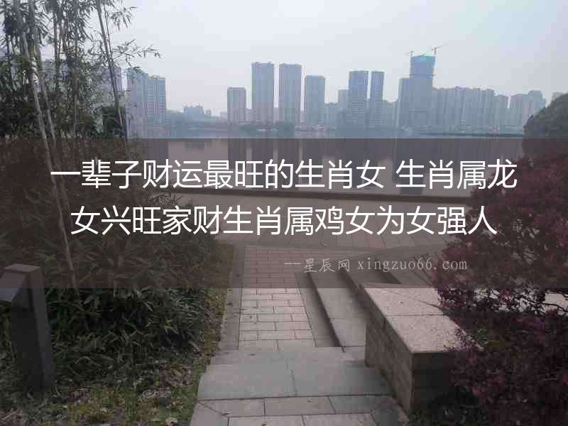 一輩子財(cái)運(yùn)最旺的生肖女 生肖屬龍女興旺家財(cái)生肖屬雞女為女強(qiáng)人
