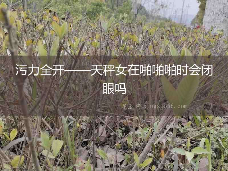 污力全開——天秤女在啪啪啪時會閉眼嗎