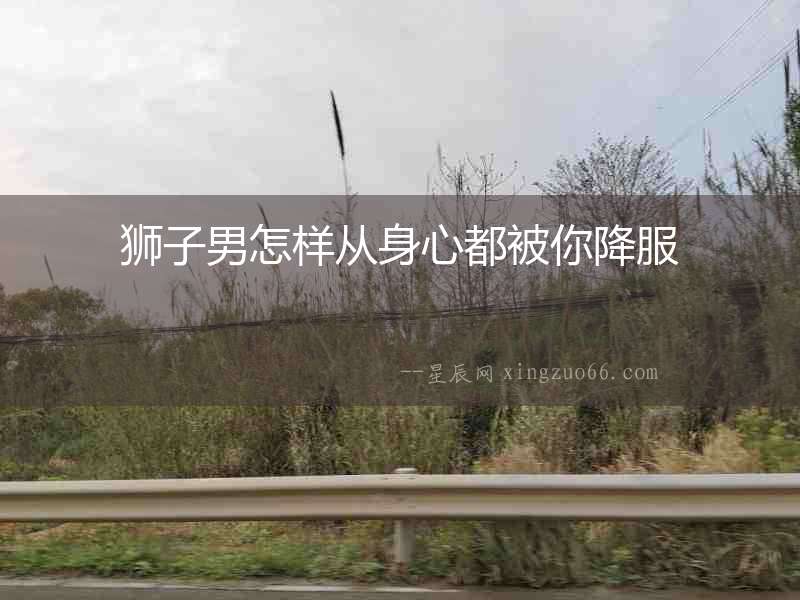 獅子男怎樣從身心都被你降服