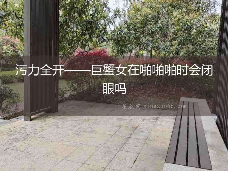 污力全開——巨蟹女在啪啪啪時會閉眼嗎