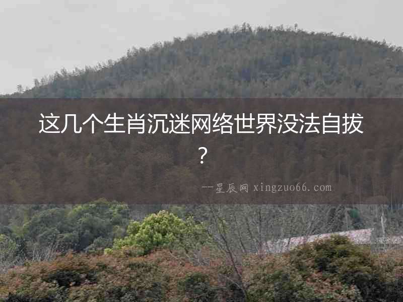 這幾個生肖沉迷網絡世界沒法自拔？