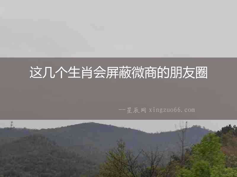 這幾個生肖會屏蔽微商的朋友圈