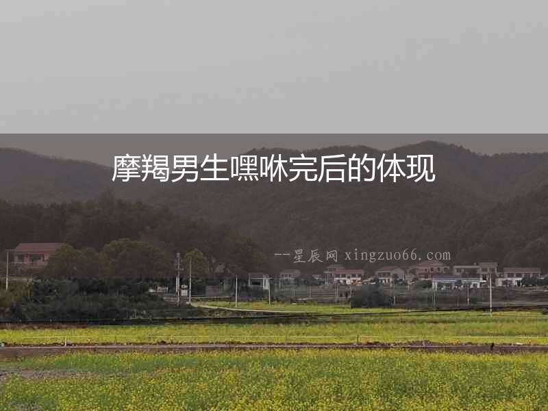 摩羯男生嘿咻完后的體現(xiàn)