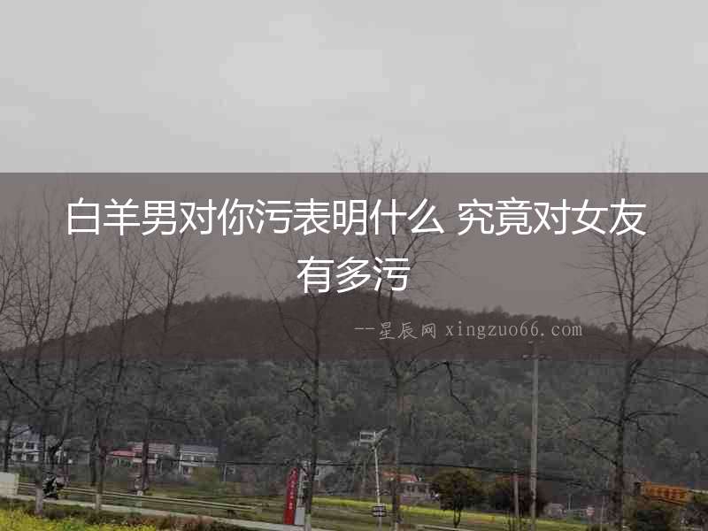 白羊男對你污表明什么 究竟對女友有多污