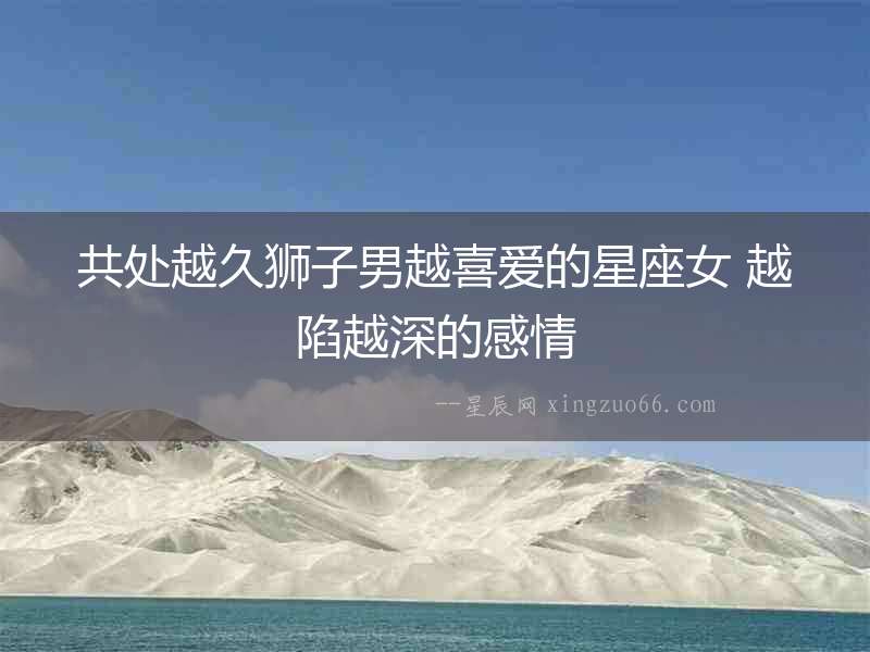 共處越久獅子男越喜愛的星座女 越陷越深的感情