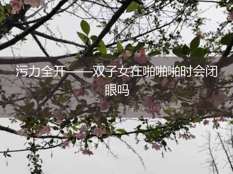 污力全開——雙子女在啪啪啪時(shí)會(huì)閉眼嗎