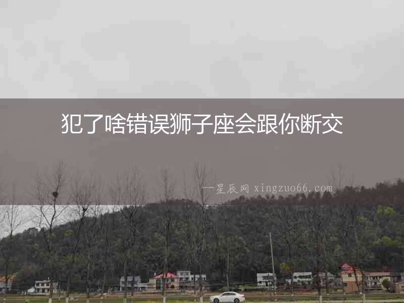 犯了啥錯誤獅子座會跟你斷交