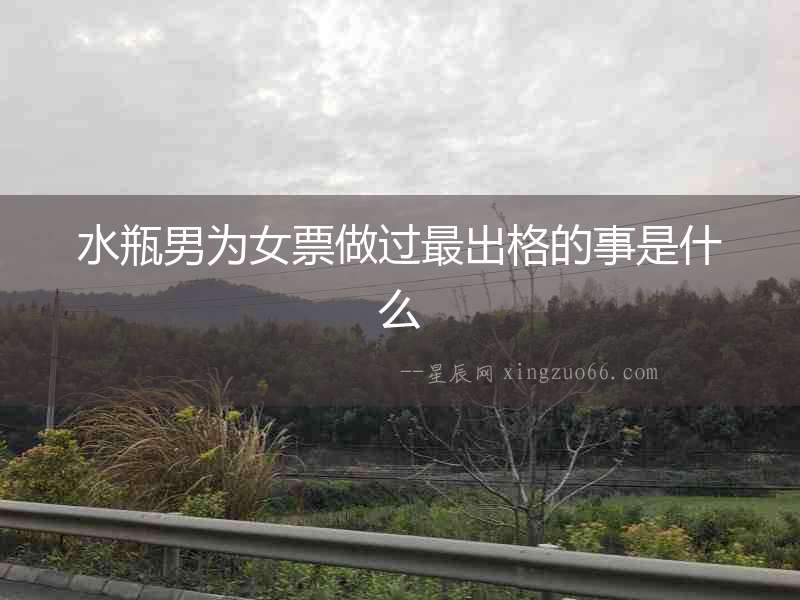 水瓶男為女票做過最出格的事是什么