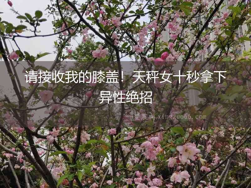 請接收我的膝蓋！天秤女十秒拿下異性絕招