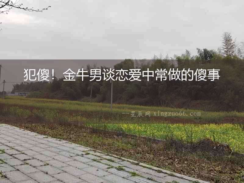 犯傻！金牛男談戀愛中常做的傻事