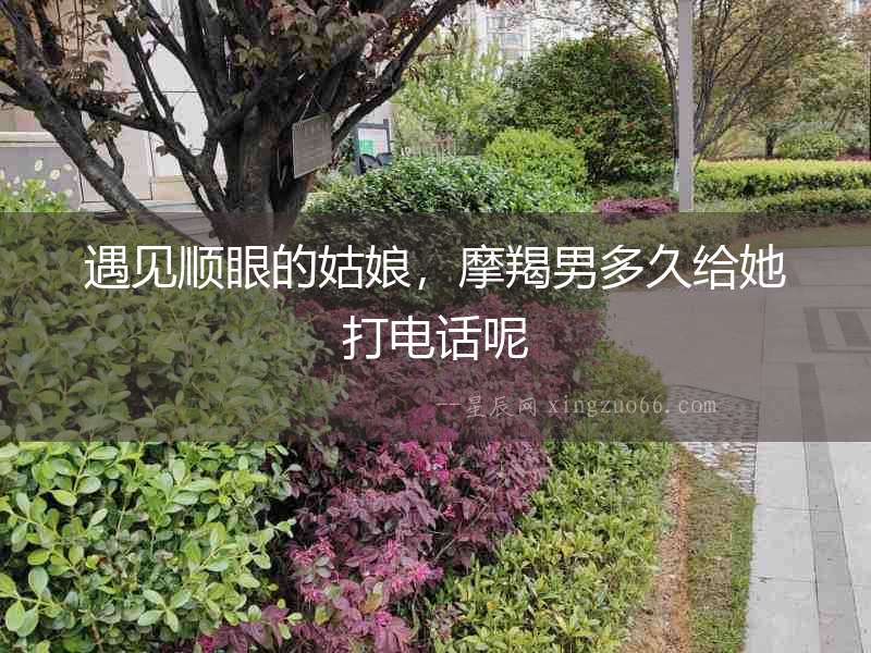 遇見順眼的姑娘，摩羯男多久給她打電話呢