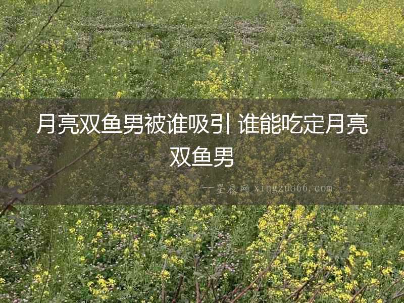 月亮雙魚男被誰吸引 誰能吃定月亮雙魚男
