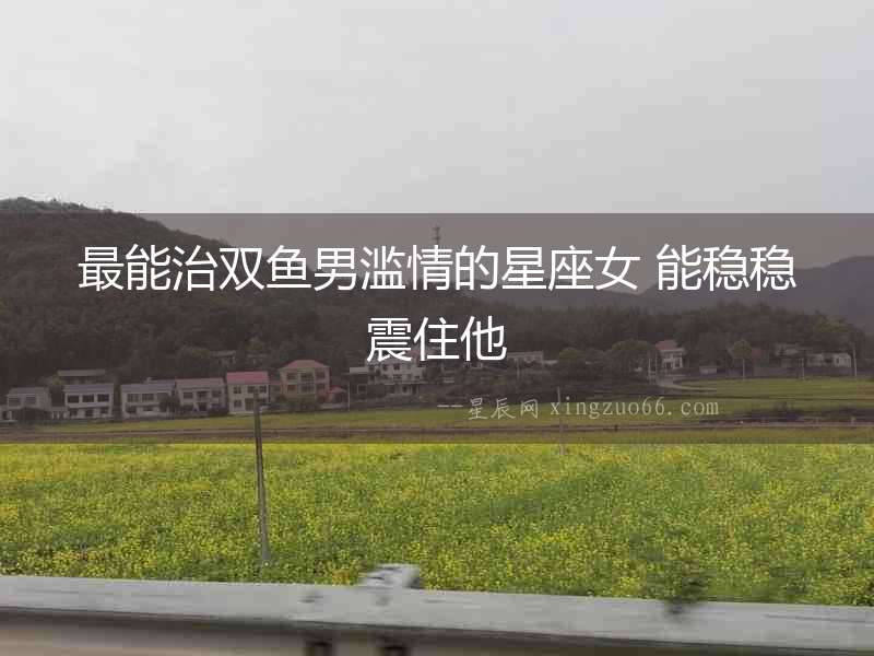 最能治雙魚男濫情的星座女 能穩(wěn)穩(wěn)震住他