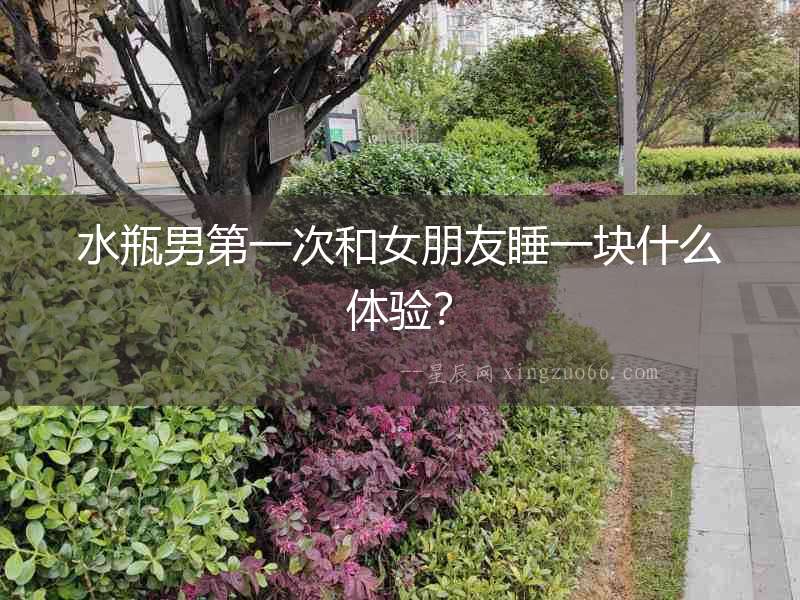 水瓶男第一次和女朋友睡一塊什么體驗？
